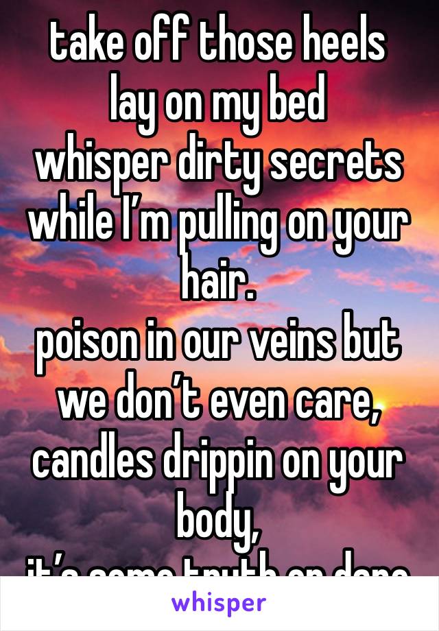 take off those heels
lay on my bed
whisper dirty secrets while I’m pulling on your hair. 
poison in our veins but we don’t even care, candles drippin on your body,
it’s some truth or dare