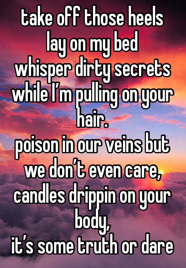 take off those heels
lay on my bed
whisper dirty secrets while I’m pulling on your hair. 
poison in our veins but we don’t even care, candles drippin on your body,
it’s some truth or dare