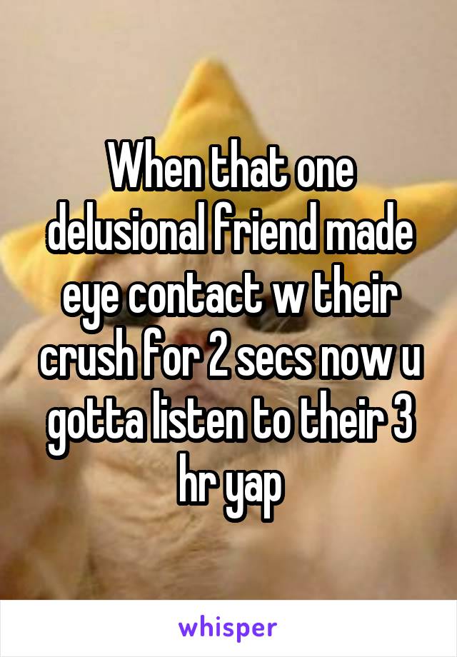 When that one delusional friend made eye contact w their crush for 2 secs now u gotta listen to their 3 hr yap