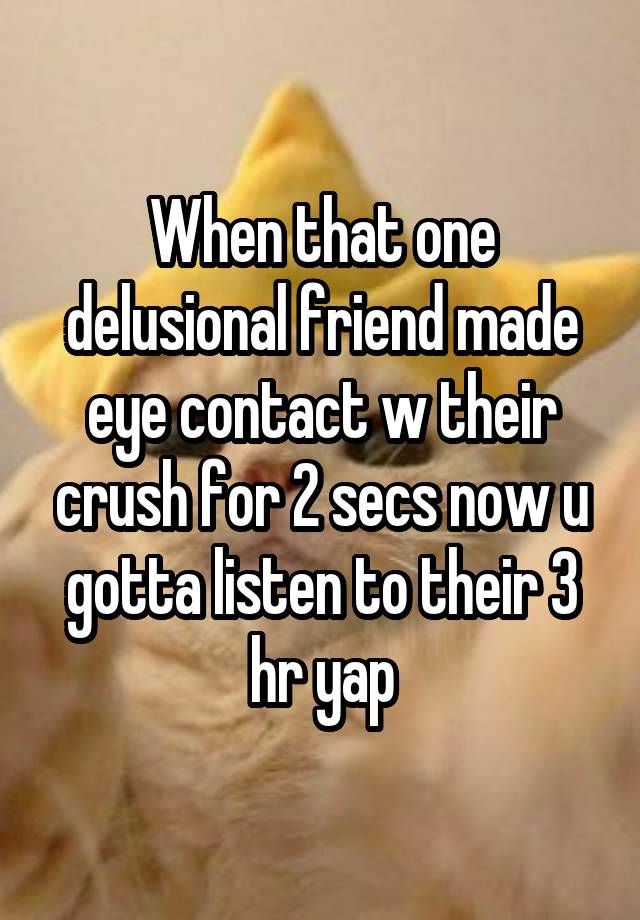 When that one delusional friend made eye contact w their crush for 2 secs now u gotta listen to their 3 hr yap