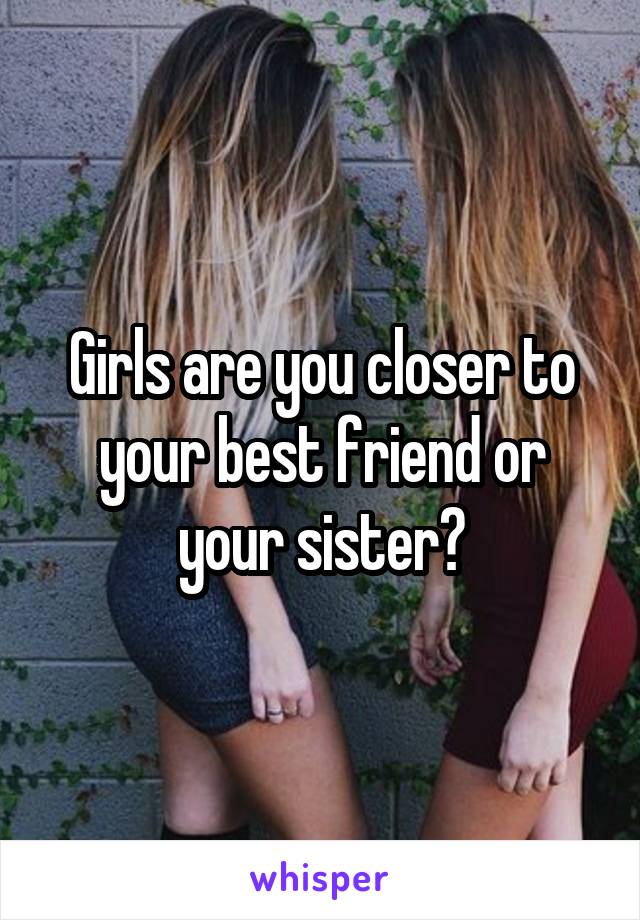 Girls are you closer to your best friend or your sister?