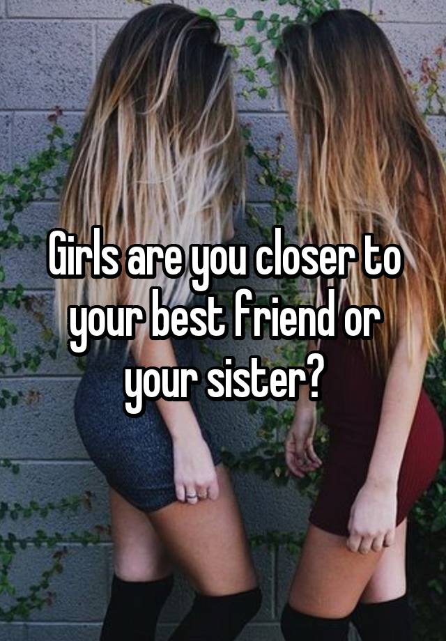 Girls are you closer to your best friend or your sister?