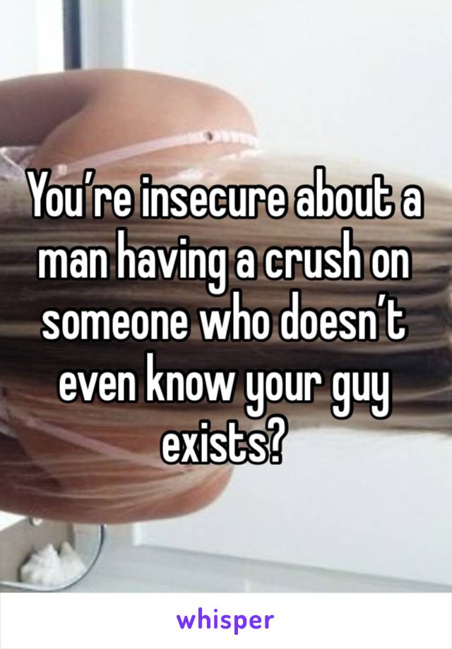 You’re insecure about a man having a crush on someone who doesn’t even know your guy exists? 