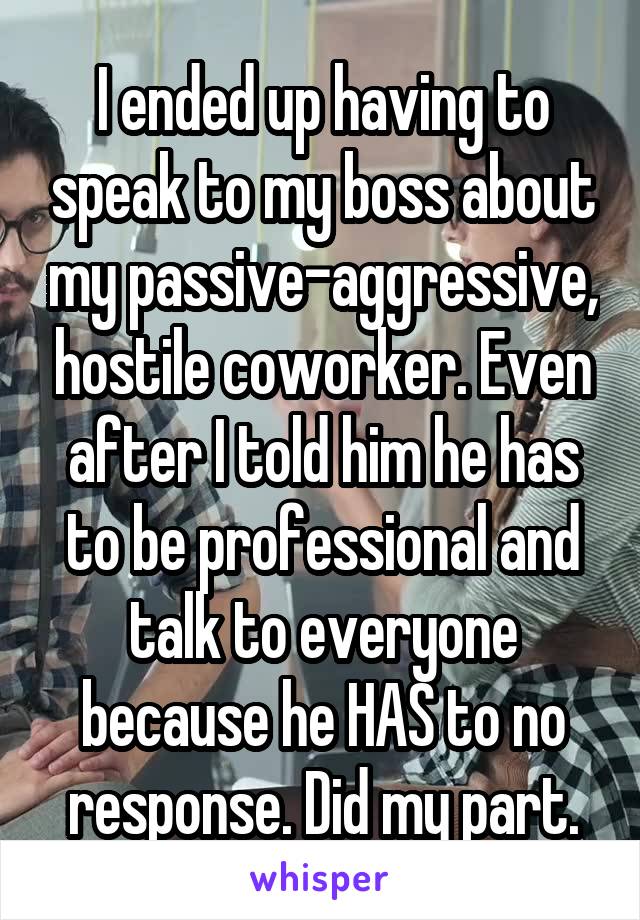 I ended up having to speak to my boss about my passive-aggressive, hostile coworker. Even after I told him he has to be professional and talk to everyone because he HAS to no response. Did my part.