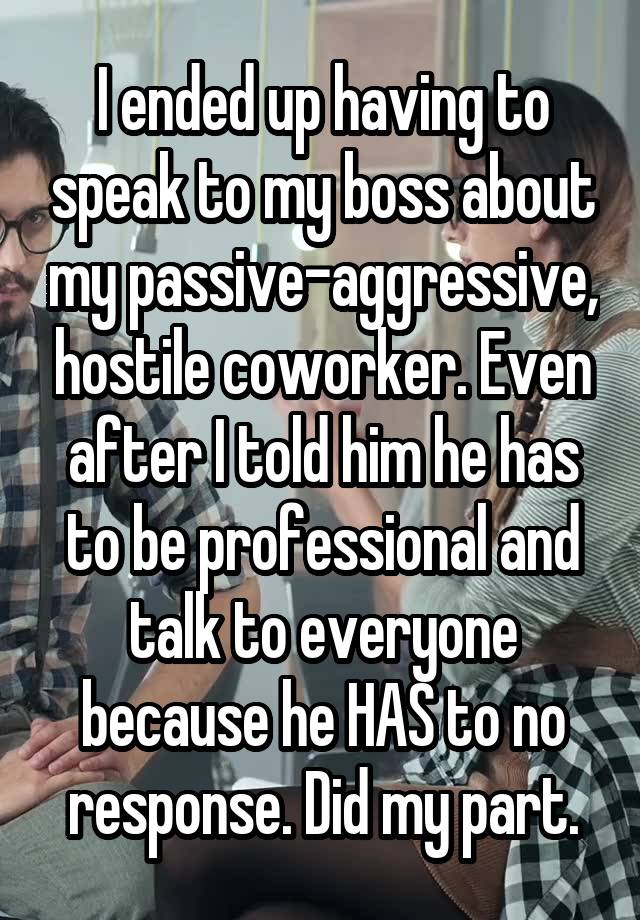 I ended up having to speak to my boss about my passive-aggressive, hostile coworker. Even after I told him he has to be professional and talk to everyone because he HAS to no response. Did my part.
