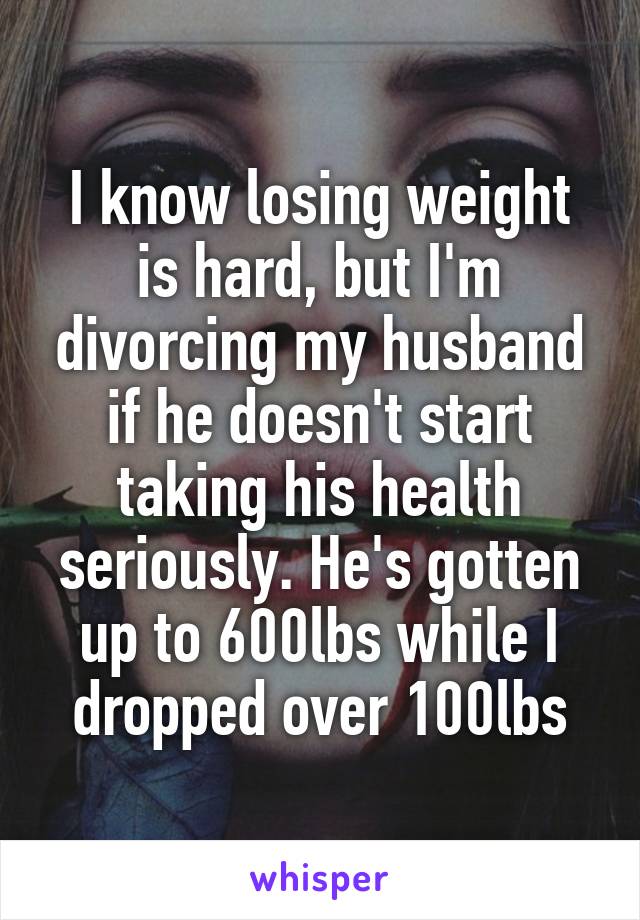 I know losing weight is hard, but I'm divorcing my husband if he doesn't start taking his health seriously. He's gotten up to 600lbs while I dropped over 100lbs