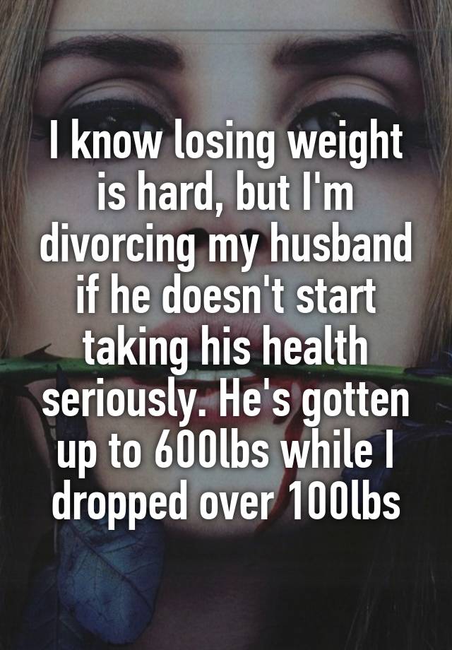 I know losing weight is hard, but I'm divorcing my husband if he doesn't start taking his health seriously. He's gotten up to 600lbs while I dropped over 100lbs