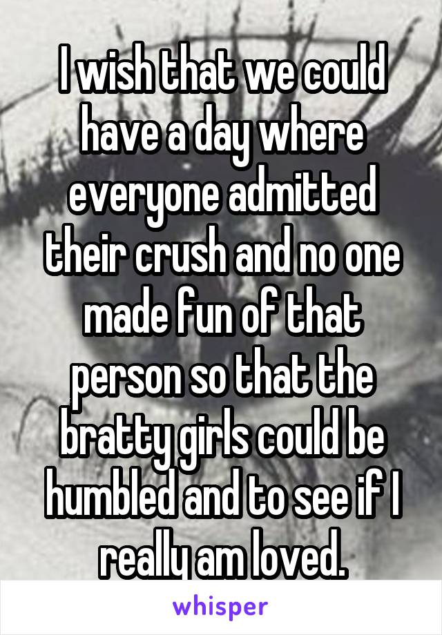 I wish that we could have a day where everyone admitted their crush and no one made fun of that person so that the bratty girls could be humbled and to see if I really am loved.