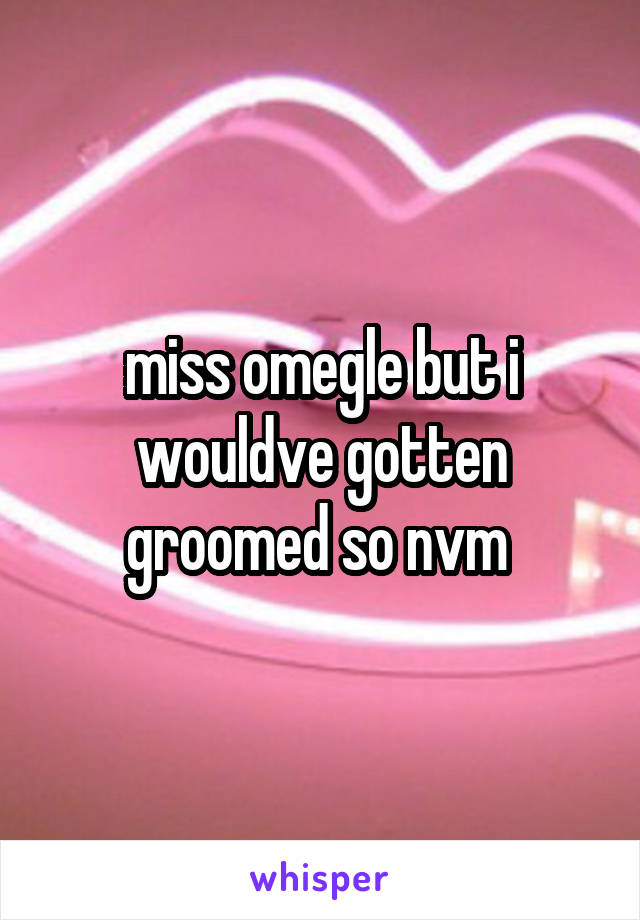 miss omegle but i wouldve gotten groomed so nvm 