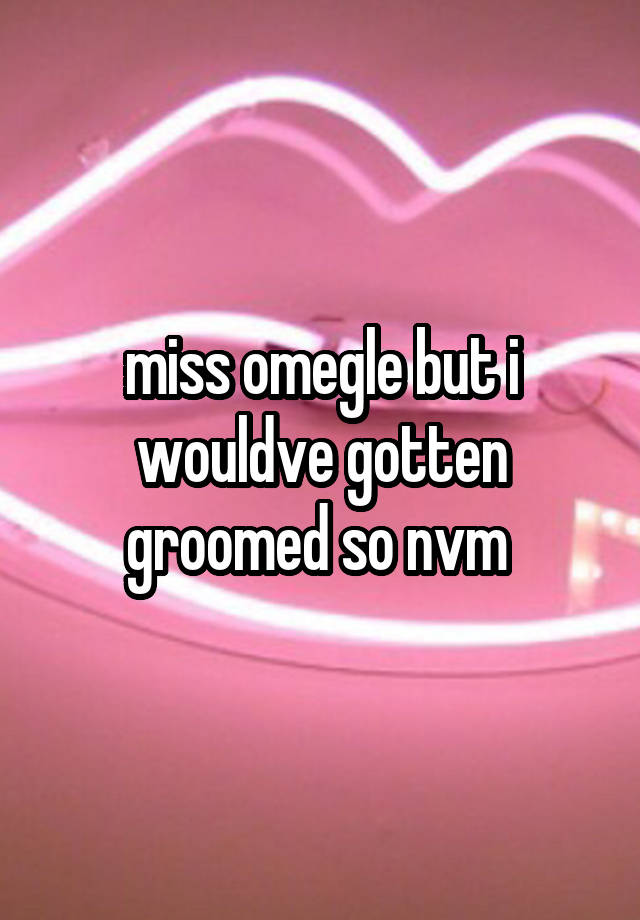 miss omegle but i wouldve gotten groomed so nvm 