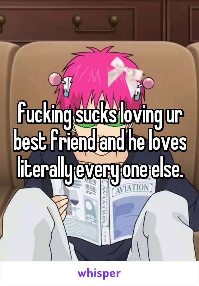 fucking sucks loving ur best friend and he loves literally every one else.