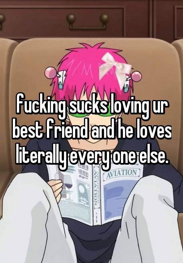 fucking sucks loving ur best friend and he loves literally every one else.