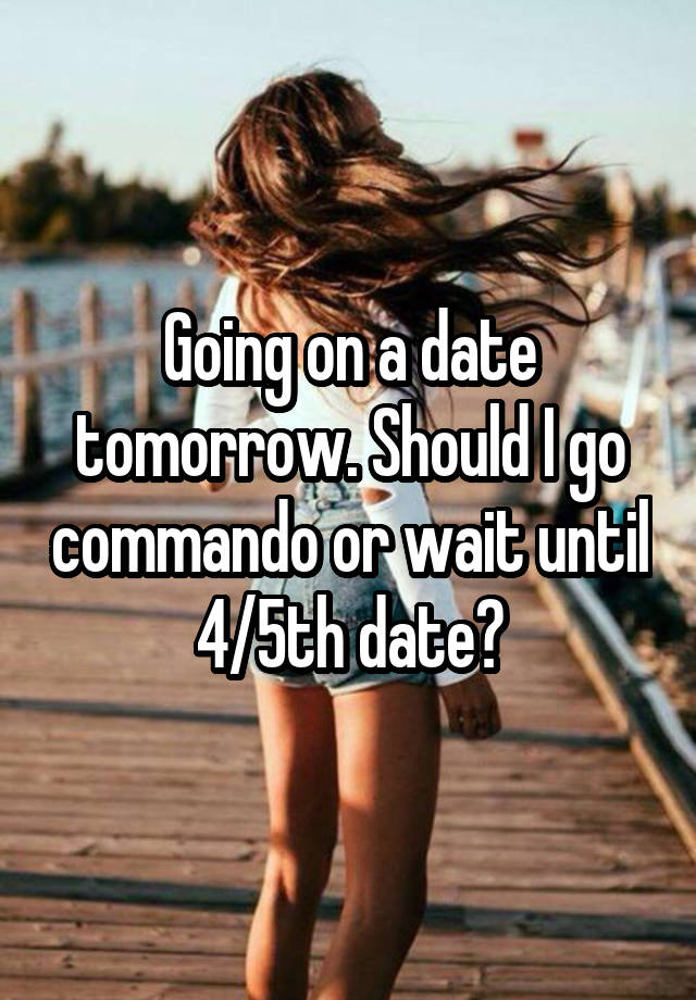 Going on a date tomorrow. Should I go commando or wait until 4/5th date?