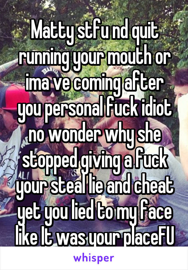 Matty stfu nd quit running your mouth or ima ve coming after you personal fuck idiot no wonder why she stopped giving a fuck your steal lie and cheat yet you lied to my face like It was your placeFU