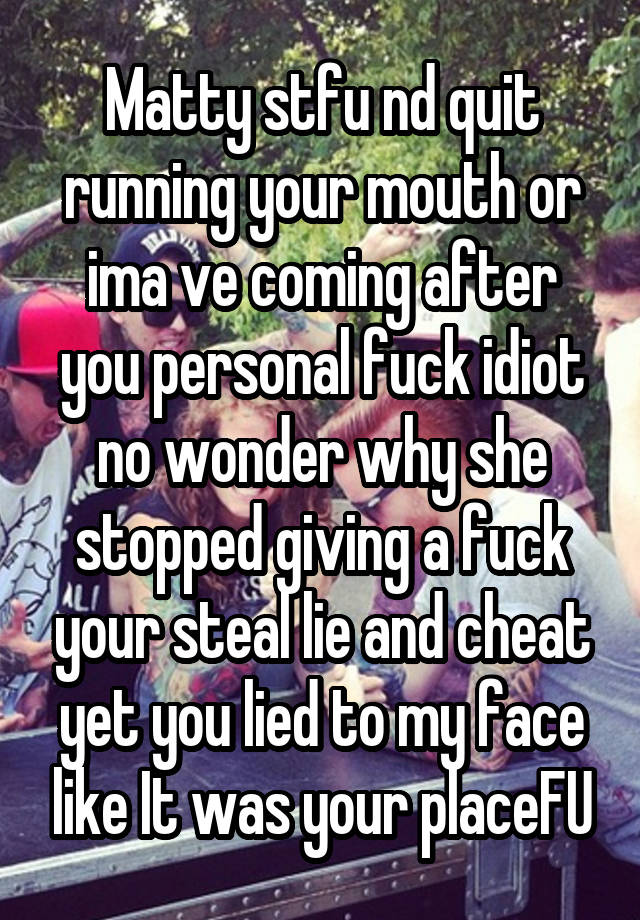 Matty stfu nd quit running your mouth or ima ve coming after you personal fuck idiot no wonder why she stopped giving a fuck your steal lie and cheat yet you lied to my face like It was your placeFU