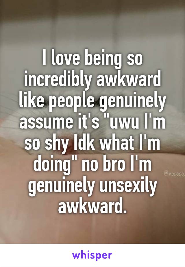 I love being so incredibly awkward like people genuinely assume it's "uwu I'm so shy Idk what I'm doing" no bro I'm genuinely unsexily awkward.