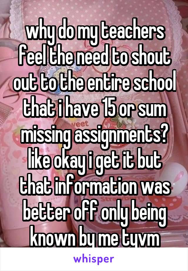 why do my teachers feel the need to shout out to the entire school that i have 15 or sum missing assignments? like okay i get it but that information was better off only being known by me tyvm