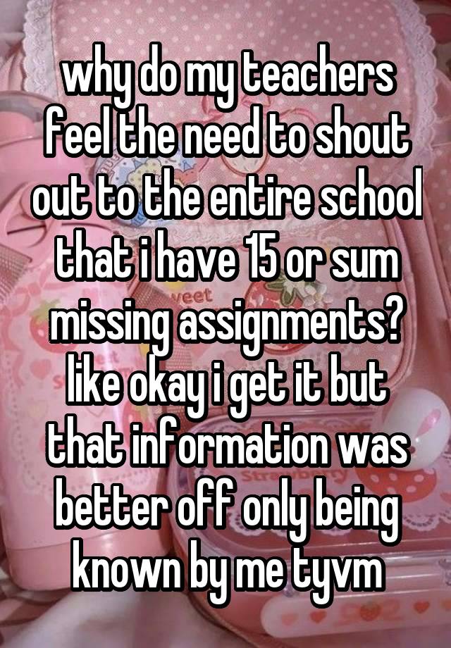 why do my teachers feel the need to shout out to the entire school that i have 15 or sum missing assignments? like okay i get it but that information was better off only being known by me tyvm