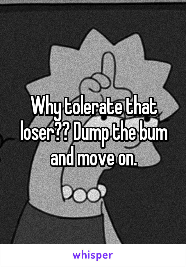 Why tolerate that loser?? Dump the bum and move on.