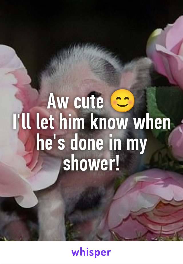 Aw cute 😊
I'll let him know when he's done in my shower!