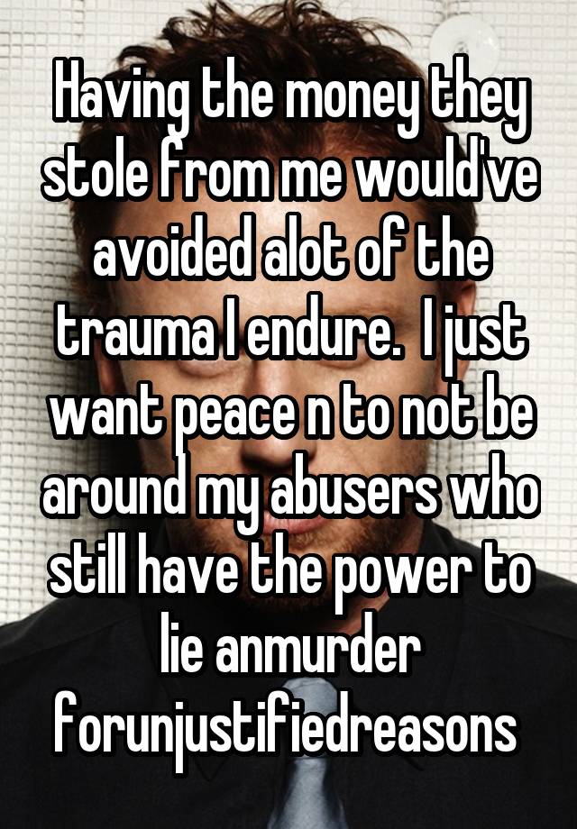 Having the money they stole from me would've avoided alot of the trauma I endure.  I just want peace n to not be around my abusers who still have the power to lie anmurder forunjustifiedreasons 