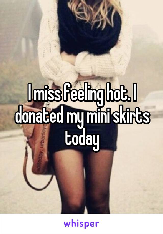 I miss feeling hot. I donated my mini skirts today