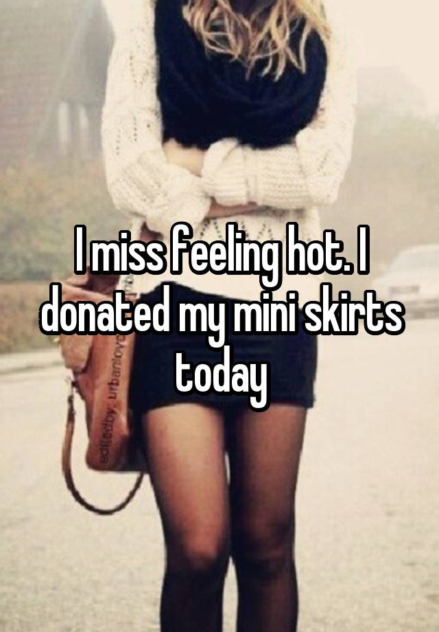 I miss feeling hot. I donated my mini skirts today