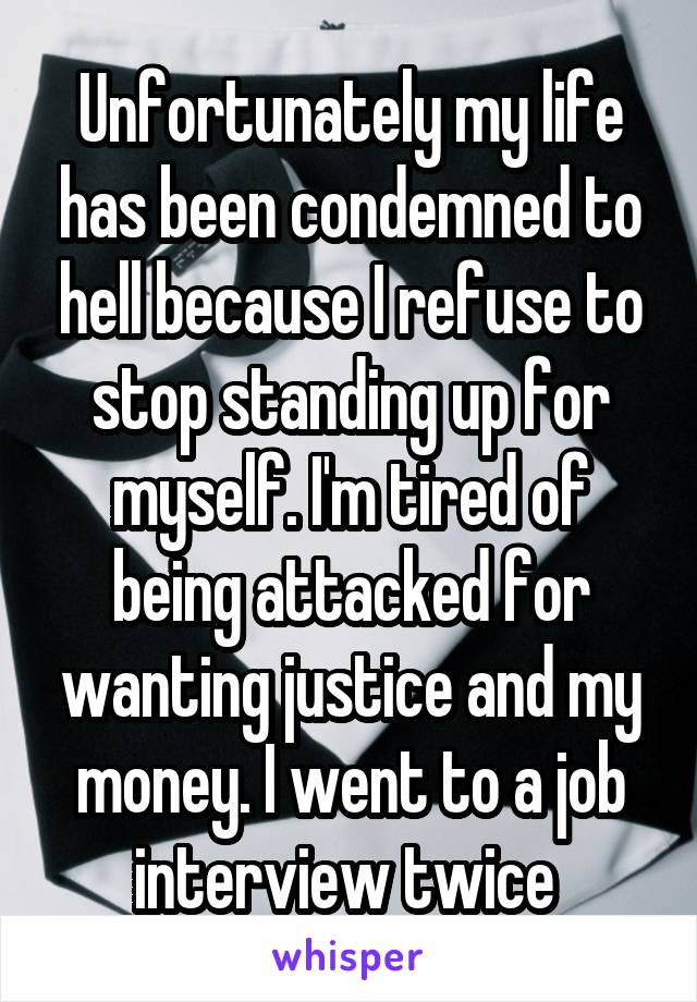 Unfortunately my life has been condemned to hell because I refuse to stop standing up for myself. I'm tired of being attacked for wanting justice and my money. I went to a job interview twice 