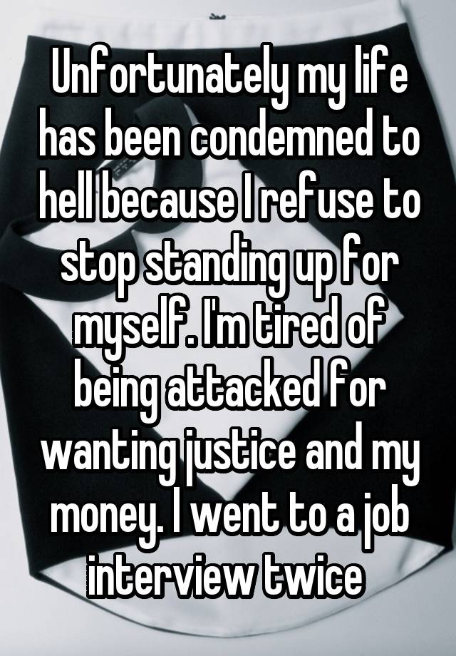 Unfortunately my life has been condemned to hell because I refuse to stop standing up for myself. I'm tired of being attacked for wanting justice and my money. I went to a job interview twice 