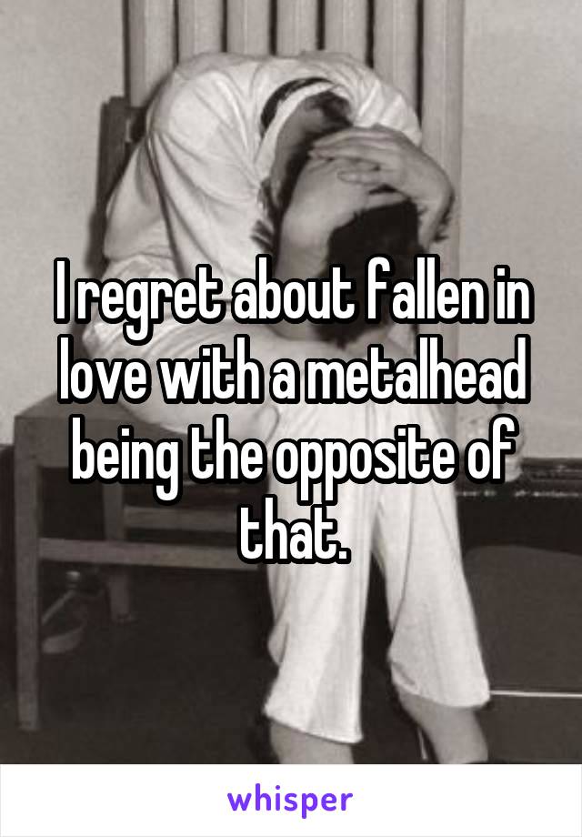 I regret about fallen in love with a metalhead being the opposite of that.