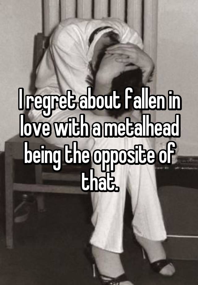 I regret about fallen in love with a metalhead being the opposite of that.