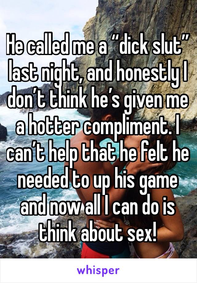 He called me a “dick slut” last night, and honestly I don’t think he’s given me a hotter compliment. I can’t help that he felt he needed to up his game and now all I can do is think about sex!