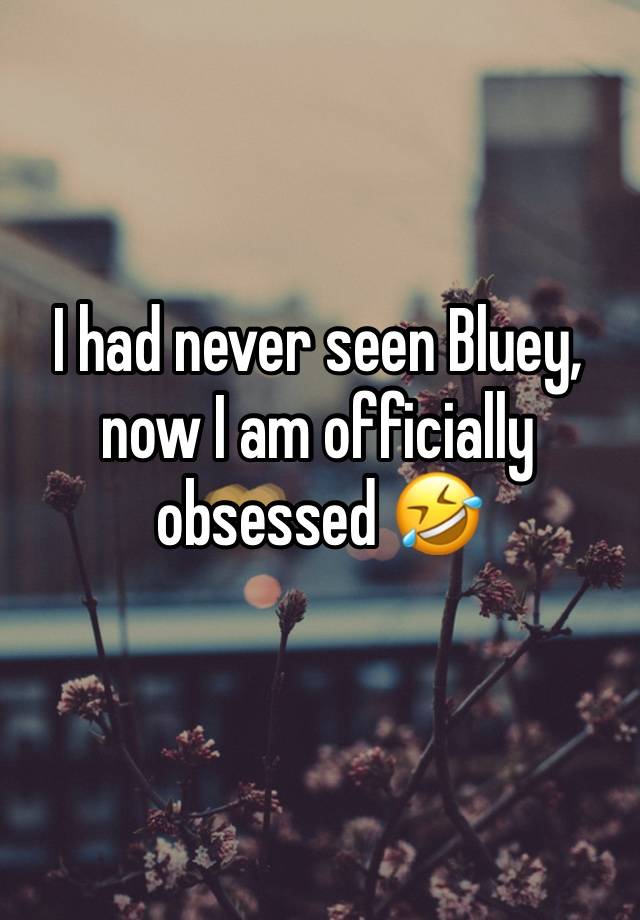 I had never seen Bluey,  now I am officially obsessed 🤣