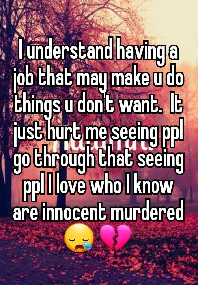 I understand having a job that may make u do things u don't want.  It just hurt me seeing ppl go through that seeing ppl I love who I know are innocent murdered 😪 💔 