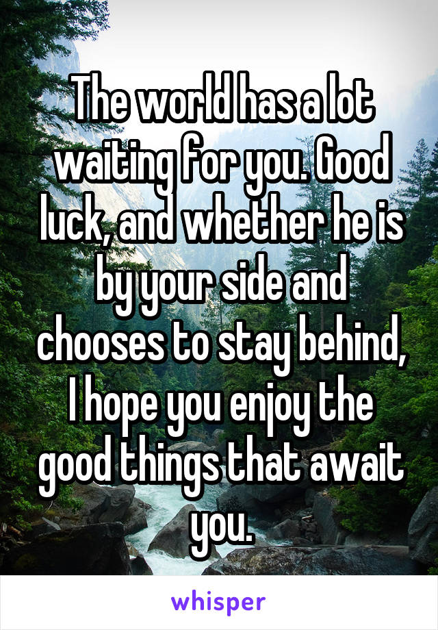 The world has a lot waiting for you. Good luck, and whether he is by your side and chooses to stay behind, I hope you enjoy the good things that await you.