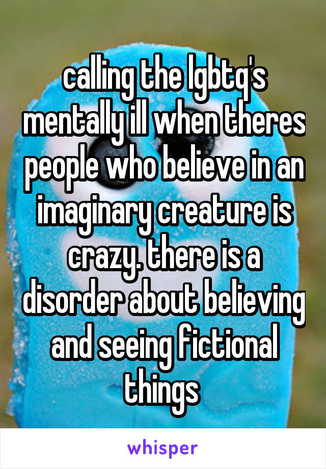 calling the lgbtq's mentally ill when theres people who believe in an imaginary creature is crazy. there is a disorder about believing and seeing fictional things 