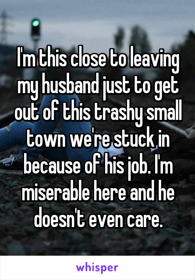 I'm this close to leaving my husband just to get out of this trashy small town we're stuck in because of his job. I'm miserable here and he doesn't even care.