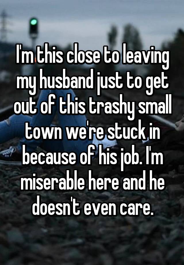 I'm this close to leaving my husband just to get out of this trashy small town we're stuck in because of his job. I'm miserable here and he doesn't even care.