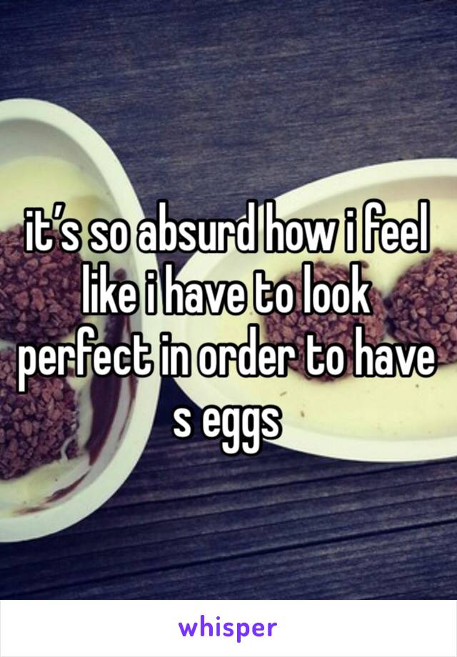 it’s so absurd how i feel like i have to look perfect in order to have s eggs 