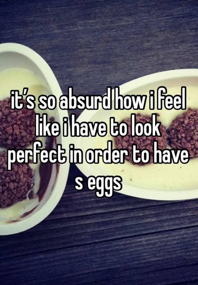 it’s so absurd how i feel like i have to look perfect in order to have s eggs 