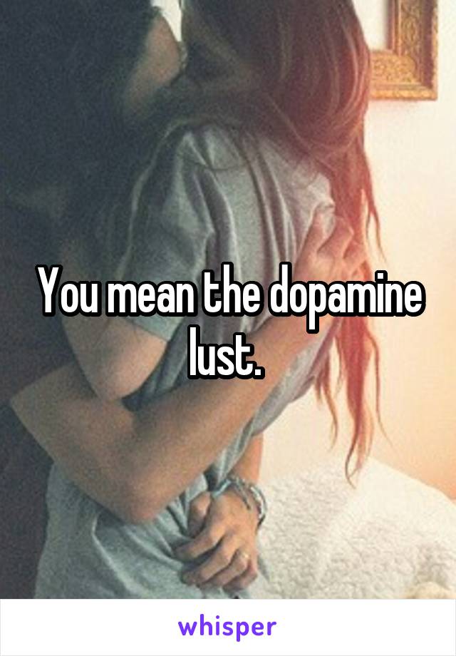 You mean the dopamine lust. 