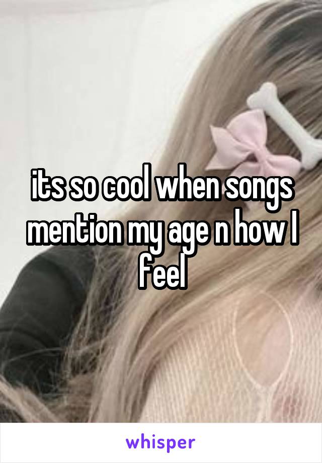 its so cool when songs mention my age n how I feel