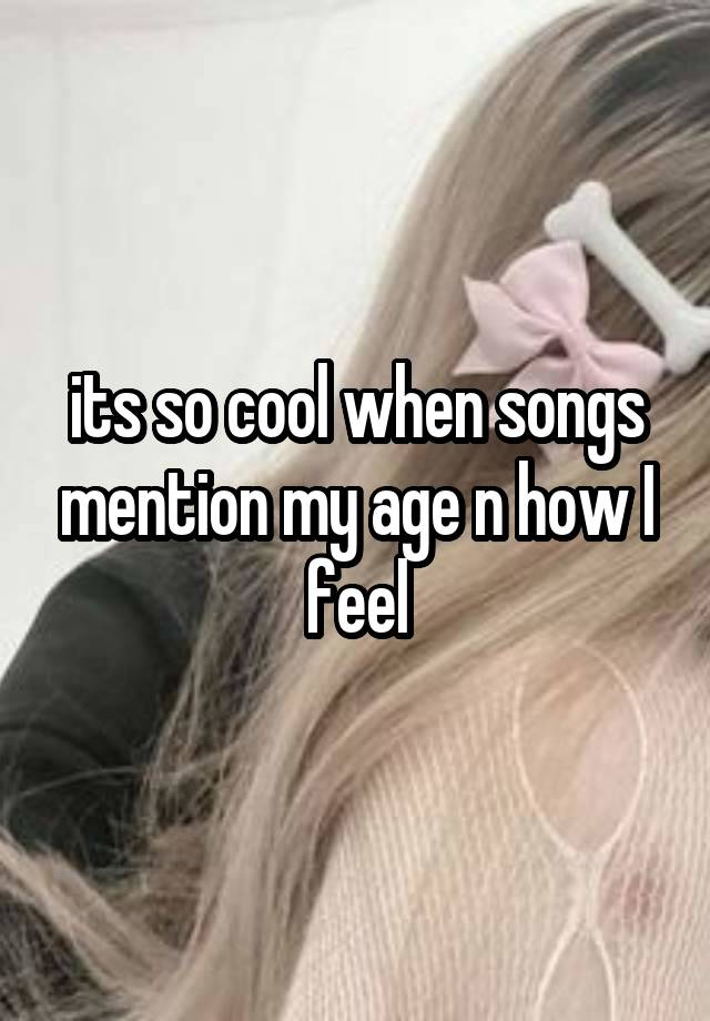 its so cool when songs mention my age n how I feel