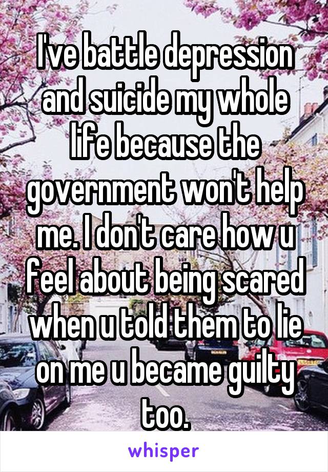 I've battle depression and suicide my whole life because the government won't help me. I don't care how u feel about being scared when u told them to lie on me u became guilty too.