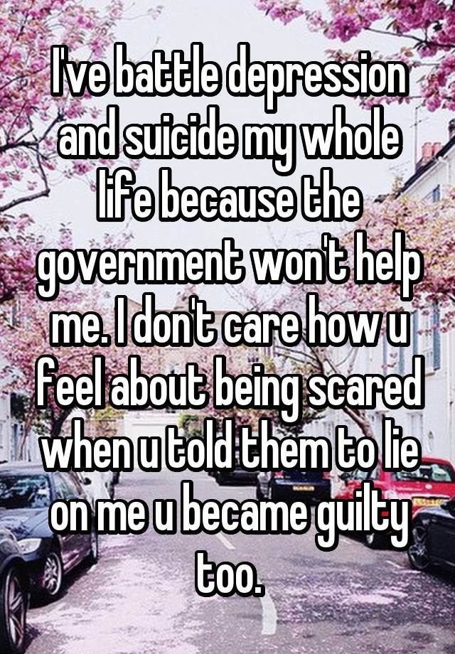 I've battle depression and suicide my whole life because the government won't help me. I don't care how u feel about being scared when u told them to lie on me u became guilty too.