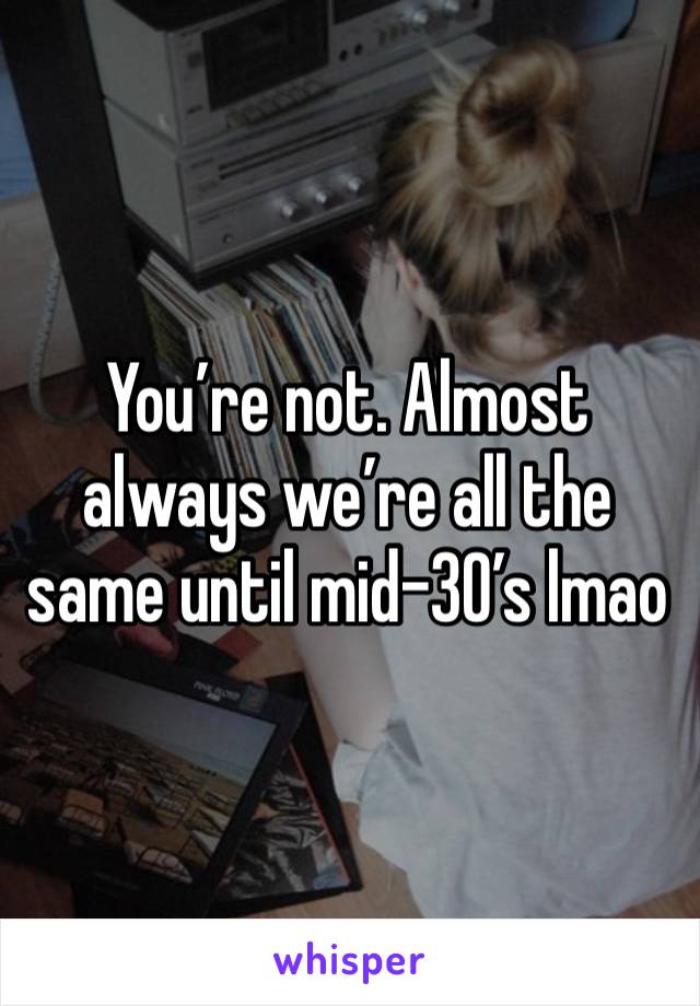 You’re not. Almost always we’re all the same until mid-30’s lmao 