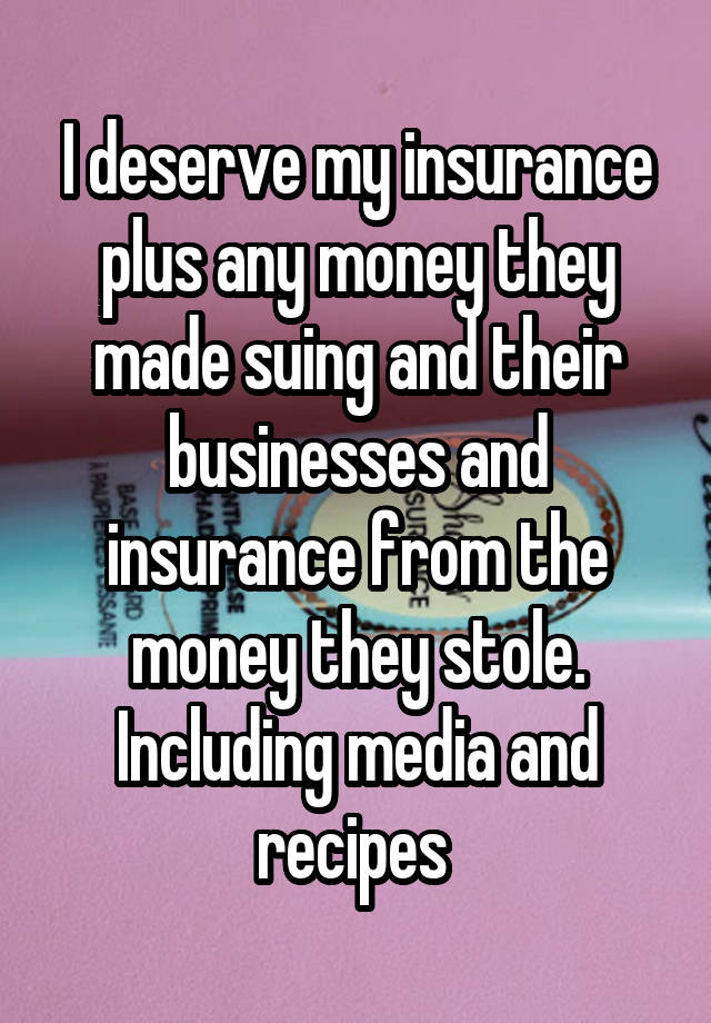 I deserve my insurance plus any money they made suing and their businesses and insurance from the money they stole. Including media and recipes 