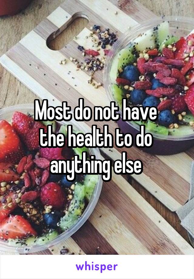 Most do not have 
the health to do 
anything else 