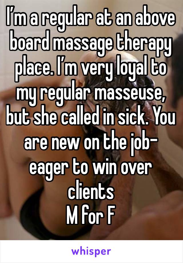 I’m a regular at an above board massage therapy place. I’m very loyal to my regular masseuse, but she called in sick. You are new on the job- eager to win over clients 
M for F
