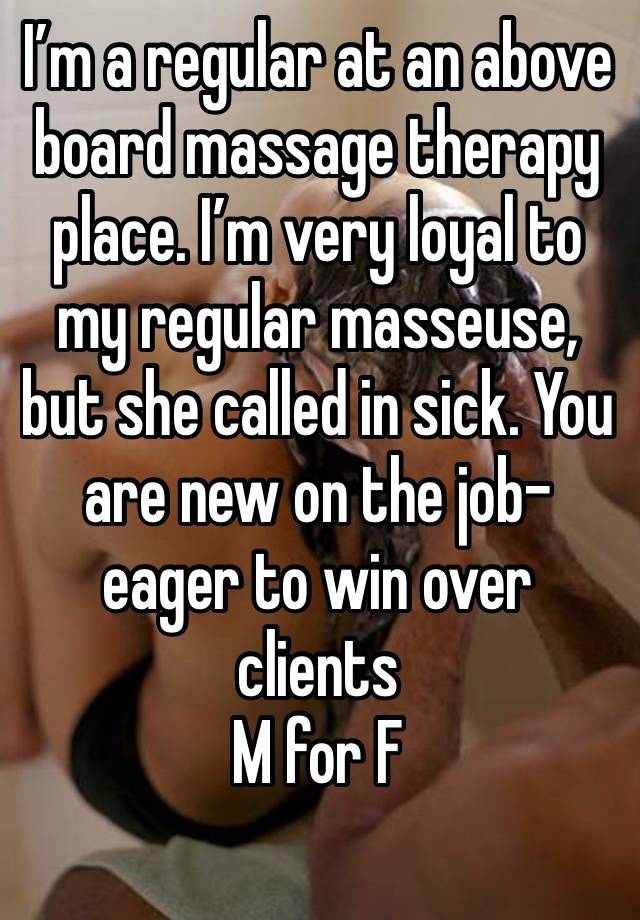 I’m a regular at an above board massage therapy place. I’m very loyal to my regular masseuse, but she called in sick. You are new on the job- eager to win over clients 
M for F
